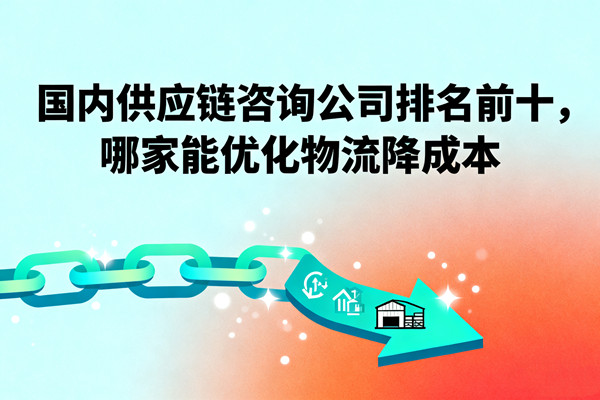 國內(nèi)供應(yīng)鏈咨詢公司排名前十，哪家能優(yōu)化物流降成本？