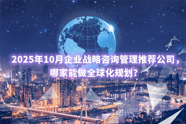 2025年10月企業(yè)戰(zhàn)略咨詢管理推薦公司，哪家能做全球化規(guī)劃？
